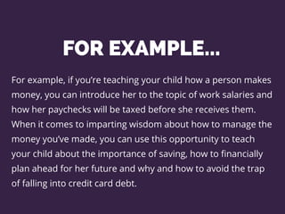 FOR EXAMPLE...
For example, if you’re teaching your child how a person makes
money, you can introduce her to the topic of work salaries and
how her paychecks will be taxed before she receives them.
When it comes to imparting wisdom about how to manage the
money you’ve made, you can use this opportunity to teach
your child about the importance of saving, how to financially
plan ahead for her future and why and how to avoid the trap
of falling into credit card debt.
 