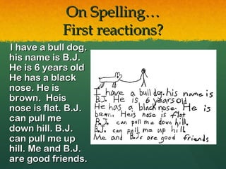 On Spelling…
            First reactions?
I have a bull dog.
his name is B.J.
He is 6 years old
He has a black
nose. He is
brown. Heis
nose is flat. B.J.
can pull me
down hill. B.J.
can pull me up
hill. Me and B.J.
are good friends.
 