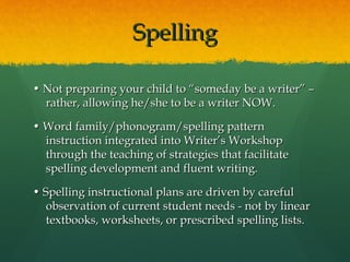 Spelling

• Not preparing your child to “someday be a writer” –
  rather, allowing he/she to be a writer NOW.

• Word family/phonogram/spelling pattern
  instruction integrated into Writer’s Workshop
  through the teaching of strategies that facilitate
  spelling development and fluent writing.

• Spelling instructional plans are driven by careful
   observation of current student needs - not by linear
   textbooks, worksheets, or prescribed spelling lists.
 