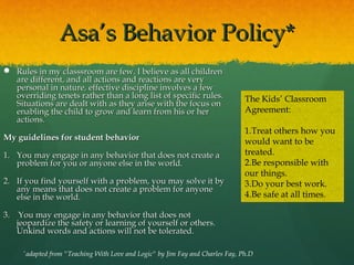 Asa’s Behavior Policy*
 Rules in my classsroom are few. I believe as all children
  are different, and all actions and reactions are very
  personal in nature, effective discipline involves a few
  overriding tenets rather than a long list of specific rules.                    The Kids’ Classroom
  Situations are dealt with as they arise with the focus on
  enabling the child to grow and learn from his or her                            Agreement:
  actions.
                                                                                  1.Treat others how you
My guidelines for student behavior                                                would want to be
1. You may engage in any behavior that does not create a                          treated.
   problem for you or anyone else in the world.                                   2.Be responsible with
                                                                                  our things.
2. If you find yourself with a problem, you may solve it by                       3.Do your best work.
   any means that does not create a problem for anyone
   else in the world.                                                             4.Be safe at all times.

3. You may engage in any behavior that does not
   jeopardize the safety or learning of yourself or others.
   Unkind words and actions will not be tolerated.

     *
         adapted from "Teaching With Love and Logic" by Jim Fay and Charles Fay, Ph.D
 