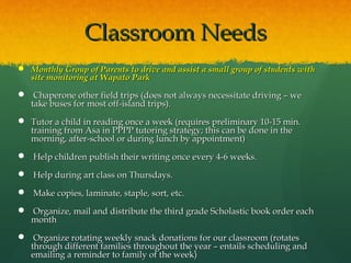 Classroom Needs
 Monthly Group of Parents to drive and assist a small group of students with
  site monitoring at Wapato Park

 Chaperone other field trips (does not always necessitate driving – we
  take buses for most off-island trips).
 Tutor a child in reading once a week (requires preliminary 10-15 min.
  training from Asa in PPPP tutoring strategy; this can be done in the
  morning, after-school or during lunch by appointment)
 Help children publish their writing once every 4-6 weeks.

  Help during art class on Thursdays.

  Make copies, laminate, staple, sort, etc.

  Organize, mail and distribute the third grade Scholastic book order each
  month
  Organize rotating weekly snack donations for our classroom (rotates
  through different families throughout the year – entails scheduling and
  emailing a reminder to family of the week)
 