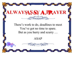 ALWAYS SAY A.PRAYER
     A. S. A P.
  There’s work to do, deadlines to meet
      You’ve got no time to spare.
     But as you hurry and scurry …

                 ASAP
 