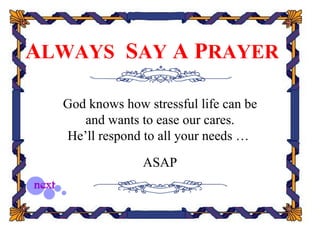 ALWAYS SAY A PRAYER

  God knows how stressful life can be
     and wants to ease our cares.
  He’ll respond to all your needs …

                ASAP
 