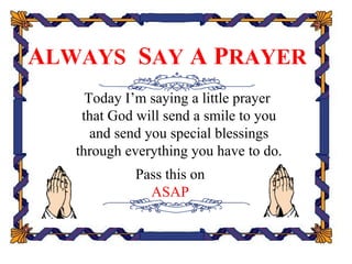 ALWAYS SAY A PRAYER
     Today I’m saying a little prayer
    that God will send a smile to you
      and send you special blessings
   through everything you have to do.
            Pass this on
              ASAP
 