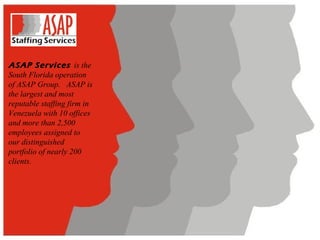 ASAP Services   is the South Florida operation of ASAP Group.   ASAP is the largest and most reputable staffing firm in Venezuela with 10 offices and more than 2,500 employees assigned to our distinguished portfolio of nearly 200 clients. 