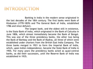 Banking in India in the modern sense originated in
the last decades of the 18th century. The first banks were Bank of
Hindustan (1770-1829) and The General Bank of India, established
1786 and since defunct.
The largest bank, and the oldest still in existence,
is the State Bank of India, which originated in the Bank of Calcutta in
June 1806, which almost immediately became the Bank of Bengal.
This was one of the three presidency banks, the other two being
the Bank of Bombay and the Bank of Madras, all three of which were
established under charters from the British East India Company. The
three banks merged in 1921 to form the Imperial Bank of India,
which, upon India's independence, became the State Bank of India in
1955. For many years the presidency banks acted as quasi-central
banks, as did their successors, until the Reserve Bank of India was
established in 1935.
 