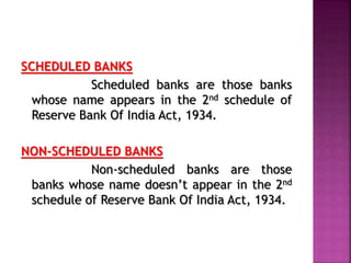 SCHEDULED BANKS
Scheduled banks are those banks
whose name appears in the 2nd schedule of
Reserve Bank Of India Act, 1934.
NON-SCHEDULED BANKS
Non-scheduled banks are those
banks whose name doesn’t appear in the 2nd
schedule of Reserve Bank Of India Act, 1934.
 
