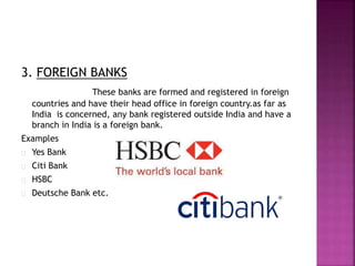 3. FOREIGN BANKS
These banks are formed and registered in foreign
countries and have their head office in foreign country.as far as
India is concerned, any bank registered outside India and have a
branch in India is a foreign bank.
Examples
Yes Bank
Citi Bank
HSBC
Deutsche Bank etc.
 