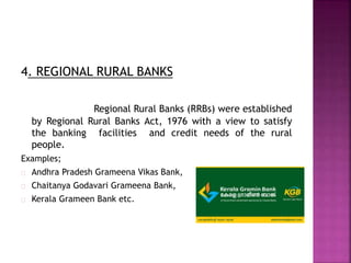 4. REGIONAL RURAL BANKS
Regional Rural Banks (RRBs) were established
by Regional Rural Banks Act, 1976 with a view to satisfy
the banking facilities and credit needs of the rural
people.
Examples;
Andhra Pradesh Grameena Vikas Bank,
Chaitanya Godavari Grameena Bank,
Kerala Grameen Bank etc.
 