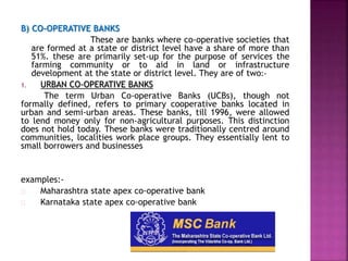 B) CO-OPERATIVE BANKS
These are banks where co-operative societies that
are formed at a state or district level have a share of more than
51%. these are primarily set-up for the purpose of services the
farming community or to aid in land or infrastructure
development at the state or district level. They are of two:-
1. URBAN CO-OPERATIVE BANKS
The term Urban Co-operative Banks (UCBs), though not
formally defined, refers to primary cooperative banks located in
urban and semi-urban areas. These banks, till 1996, were allowed
to lend money only for non-agricultural purposes. This distinction
does not hold today. These banks were traditionally centred around
communities, localities work place groups. They essentially lent to
small borrowers and businesses
examples:-
Maharashtra state apex co-operative bank
Karnataka state apex co-operative bank
 