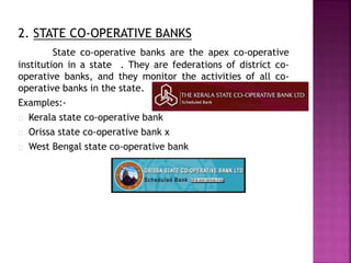 2. STATE CO-OPERATIVE BANKS
State co-operative banks are the apex co-operative
institution in a state . They are federations of district co-
operative banks, and they monitor the activities of all co-
operative banks in the state.
Examples:-
Kerala state co-operative bank
Orissa state co-operative bank x
West Bengal state co-operative bank
 