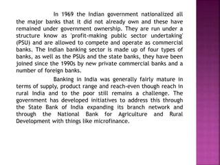 In 1969 the Indian government nationalized all
the major banks that it did not already own and these have
remained under government ownership. They are run under a
structure know as 'profit-making public sector undertaking'
(PSU) and are allowed to compete and operate as commercial
banks. The Indian banking sector is made up of four types of
banks, as well as the PSUs and the state banks, they have been
joined since the 1990s by new private commercial banks and a
number of foreign banks.
Banking in India was generally fairly mature in
terms of supply, product range and reach-even though reach in
rural India and to the poor still remains a challenge. The
government has developed initiatives to address this through
the State Bank of India expanding its branch network and
through the National Bank for Agriculture and Rural
Development with things like microfinance.
 