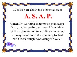 Ever wonder about the abbreviation of
A. S. A. P.
Generally we think in terms of even more
hurry and stress in our lives. If we think
of this abbreviation in a different manner,
we may begin to find a new way to deal
with those rough days along the way.
 