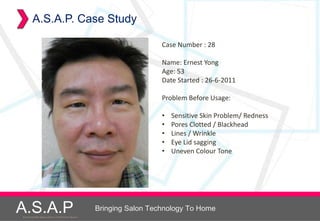 A.S.A.P. Case Study

                                                                        Case Number : 28

                                                                        Name: Ernest Yong
                                                                        Age: 53
                                                                        Date Started : 26-6-2011

                                                                        Problem Before Usage:

                                                                        •   Sensitive Skin Problem/ Redness
                                                                        •   Pores Clotted / Blackhead
                                                                        •   Lines / Wrinkle
                                                                        •   Eye Lid sagging
                                                                        •   Uneven Colour Tone




A.S.A.P
Accelerated Skin Augmentation and Perfection System
                                                      Bringing Salon Technology To Home
 