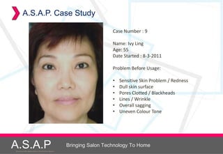 A.S.A.P. Case Study

                                                                        Case Number : 9

                                                                        Name: Ivy Ling
                                                                        Age: 55
                                                                        Date Started : 8-3-2011

                                                                        Problem Before Usage:

                                                                        •   Sensitive Skin Problem / Redness
                                                                        •   Dull skin surface
                                                                        •   Pores Clotted / Blackheads
                                                                        •   Lines / Wrinkle
                                                                        •   Overall sagging
                                                                        •   Uneven Colour Tone




A.S.A.P
Accelerated Skin Augmentation and Perfection System
                                                      Bringing Salon Technology To Home
 