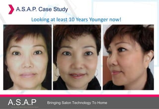 A.S.A.P. Case Study
                                     Looking at least 10 Years Younger now!




A.S.A.P
Accelerated Skin Augmentation and Perfection System
                                                      Bringing Salon Technology To Home
 