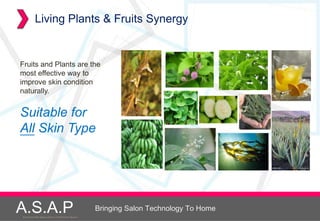 Living Plants & Fruits Synergy


Fruits and Plants are the
most effective way to
improve skin condition
naturally.


Suitable for
All Skin Type




A.S.A.P
Accelerated Skin Augmentation and Perfection System
                                                      Bringing Salon Technology To Home
 