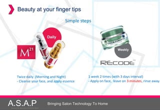 Beauty at your finger tips
                                                               Simple steps




          Twice daily (Morning and Night)                                   1 week 2 times (with 3 days interval)
          - Cleanse your face, and apply essence                            - Apply on face, leave on 3 minutes, rinse away.




A.S.A.P
Accelerated Skin Augmentation and Perfection System
Accelerated Skin Augmentation and Perfection System
                                                      Bringing Salon Technology To Home
 