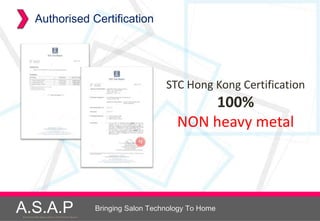 Authorised Certification




                                                                         STC Hong Kong Certification
                                                                                100%
                                                                            NON heavy metal




A.S.A.P
Accelerated Skin Augmentation and Perfection System
                                                      Bringing Salon Technology To Home
 