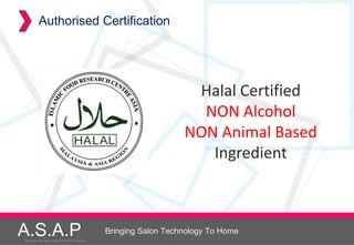 Authorised Certification




                                                                          Halal Certified
                                                                           NON Alcohol
                                                                         NON Animal Based
                                                                            Ingredient



A.S.A.P
Accelerated Skin Augmentation and Perfection System
                                                      Bringing Salon Technology To Home
 