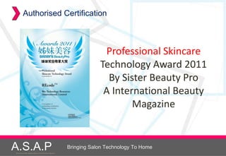 Authorised Certification



                                                                   Professional Skincare
                                                                  Technology Award 2011
                                                                    By Sister Beauty Pro
                                                                   A International Beauty
                                                                          Magazine


A.S.A.P
Accelerated Skin Augmentation and Perfection System
                                                      Bringing Salon Technology To Home
 