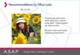 Recommendations by Office Lady
                                                      Ms. Iris Yap



                                                                               “I used to go salon every
                                                                               week. Ever since I started
                                                                               using ASAP , I have stopped
                                                                               my visits to salon,

                                                                               But now l look much better
                                                                               compare to back then!”




A.S.A.P
Accelerated Skin Augmentation and Perfection System
                                                         Bringing Salon Technology To Home
 