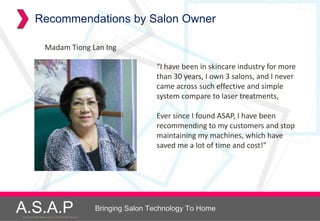 Recommendations by Salon Owner

                    Madam Tiong Lan Ing

                                                                      “I have been in skincare industry for more
                                                                      than 30 years, I own 3 salons, and I never
                                                                      came across such effective and simple
                                                                      system compare to laser treatments,

                                                                      Ever since I found ASAP, I have been
                                                                      recommending to my customers and stop
                                                                      maintaining my machines, which have
                                                                      saved me a lot of time and cost!”




A.S.A.P
Accelerated Skin Augmentation and Perfection System
                                                      Bringing Salon Technology To Home
 