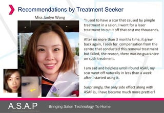 Recommendations by Treatment Seeker
                                         Miss Janlyn Wong
                                                                        “I used to have a scar that caused by pimple
                                                                        treatment in a salon, I went for a laser
                                                                        treatment to cut it off that cost me thousands.

                                                                        After no more than 3 months time, it grew
                                                                        back again, I seek for compensation from the
                                                                        centre that conducted this removal treatment
                                                                        but failed, the reason, there was no guarantee
                                                                        on such treatment.

                                                                        I am sad and helpless until I found ASAP, my
                                                                        scar went off naturally in less than a week
                                                                        after I started using it.

                                                                        Surprisingly, the only side effect along with
                                                                        ASAP is, I have became much more prettier!


A.S.A.P
Accelerated Skin Augmentation and Perfection System
                                                      Bringing Salon Technology To Home
 
