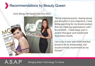 Recommendations by Beauty Queen

                   Irene Wong, Mrs South East Asia 2012
                                                                              “Being a beauty queen, staying young
                                                                              and beautiful is very important, I have
                                                                              being searching for my dream product
                                                                              that can meet my expectations until I
                                                                              found ASAP… I have never seen a
                                                                              system that gave such instant and
                                                                              miraculous results.

                                                                              I am truly in love with ASAP and feel
                                                                              proud to be its Ambassador, and
                                                                              would certainly recommend to my
                                                                              friends!”




A.S.A.P
Accelerated Skin Augmentation and Perfection System
                                                      Bringing Salon Technology To Home
 