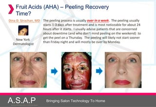 Fruit Acids (AHA) – Peeling Recovery
         Time?
Dina D. Strachan, MD The peeling process is usually over in a week. The peeling usually
                     starts 1-3 days after treatment and is most noticeable for about 24
                     hours after it starts. I usually advise patients that are concerned
                     about downtime (and who don't mind peeling on the weekend) to
                     get the peel on a Thursday. The peeling will likely not start sooner
     New York
                     than Friday night and will mostly be over by Monday.
   Dermatologist




A.S.A.P
 Accelerated Skin Augmentation and Perfection System
                                                       Bringing Salon Technology To Home
 