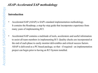 ASAP-Accelerated SAP methodology Introduction Accelerated SAP (ASAP) is SAP's standard implementation methodology.  It contains the Roadmap, a step-by-step guide that incorporates experience from many years of implementing R/3. Accelerated SAP contains a multitude of tools, accelerators and useful information to assist all team members in implementing R/3. Quality checks are incorporated at the end of each phase to easily monitor deliverables and critical success factors. ASAP is delivered as a PC-based package, so that - if required - an implementation  project can begin prior to having an R/3 System installed.  Accelerated SAP(ASAP) Methodology 