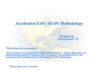Accelerated SAP (ASAP) Methodology  Prepared by Arun prasad C R * Please place your comments * Brief about the presentation* This documents are prepared in Vanilla SAP Standards -- Things differ from one implementation partner to another. Since Companies who implement they will incorporate their quality process with standard ASAP methodology.  