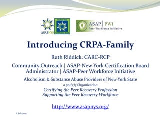 Introducing CRPA-Family
Ruth Riddick, CARC-RCP
Community Outreach | ASAP-New York Certification Board
Administrator | ASAP-Peer Workforce Initiative
Alcoholism & Substance Abuse Providers of New York State
a 501(c)3 Organization
Certifying the Peer Recovery Profession
Supporting the Peer Recovery Workforce
http://www.asapnys.org/
© July 2019
 