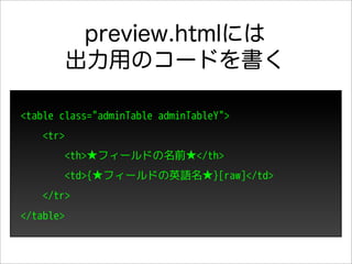 preview.htmlには
           出力用のコードを書く

<table class="adminTable adminTableY">
    <tr>
        <th>★フィールドの名前★</th>
        <td>{★フィールドの英語名★}[raw]</td>
    </tr>
</table>
 