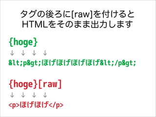タグの後ろに[raw]を付けると
  HTMLをそのまま出力します

{hoge}
↓ ↓ ↓ ↓
<p>ほげほげほげほげ</p>


{hoge}[raw]
↓ ↓ ↓ ↓
<p>ほげほげ</p>
 