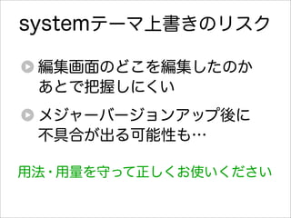 systemテーマ上書きのリスク

 編集画面のどこを編集したのか
 あとで把握しにくい
 メジャーバージョンアップ後に
 不具合が出る可能性も…

用法・用量を守って正しくお使いください
 