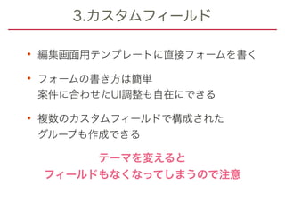 3.カスタムフィールド
• 編集画面用テンプレートに直接フォームを書く
• フォームの書き方は簡単 
案件に合わせたUI調整も自在にできる
• 複数のカスタムフィールドで構成された 
グループも作成できる
テーマを変えると 
フィールドもなくなってしまうので注意
 
