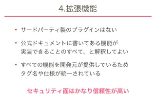 4.拡張機能
• サードパーティ製のプラグインはない
• 公式ドキュメントに書いてある機能が 
実装できることのすべて、と解釈してよい
• すべての機能を開発元が提供しているため 
タグ名や仕様が統一されている
セキュリティ面はかなり信頼性が高い
 