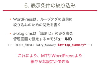 6. 表示条件の絞り込み
• WordPressは、ループタグの直前に 
絞り込みのための関数を書く
• a-blog cmsは「識別ID」のみを書き 
管理画面で設定する＝モジュールID
これにより、MTやWordPressより
細やかな設定ができる
<!-- BEGIN_MODULE Entry_Summary id=“top_summary” -->
 