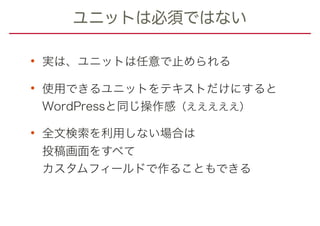 ユニットは必須ではない
• 実は、ユニットは任意で止められる
• 使用できるユニットをテキストだけにすると 
WordPressと同じ操作感（えええええ）
• 全文検索を利用しない場合は 
投稿画面をすべて 
カスタムフィールドで作ることもできる
 
