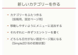 新しいカテゴリーを作る
• カテゴリーをふたつ作る 
（投稿用、固定ページ用）
• 移動しやすいようにメニューに追加する
• それぞれに一件ずつエントリーを書く
• どちらも日付がない固定ページ風になる 
（Simple2016の初期状態）
 