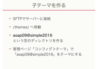 子テーマを作る
• SFTPでサーバーに接続
• /themes/ へ移動
• asap09@simple2016 
という空のディレクトリを作る
• 管理ページ「コンフィグ＞テーマ」で 
「asap09@simple2016」をテーマにする
 