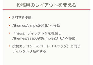 投稿用のレイアウトを変える
• SFTPで接続
• /themes/simple2016/ へ移動
• 「news」ディレクトリを複製し 
/themes/asap09@simple2016/ へ移動
• 投稿カテゴリーのコード（スラッグ）と同じ 
ディレクトリ名にする
 