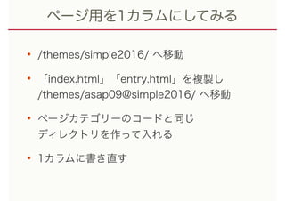 ページ用を1カラムにしてみる
• /themes/simple2016/ へ移動
• 「index.html」「entry.html」を複製し 
/themes/asap09@simple2016/ へ移動
• ページカテゴリーのコードと同じ 
ディレクトリを作って入れる
• 1カラムに書き直す
 