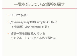 一覧を出している場所を探す
• SFTPで接続
• /themes/asap09@simple2016/↩︎ 
（投稿用）/index.html を開く
• 投稿一覧を読み込んでいる 
インクルードのファイル名を調べる
 