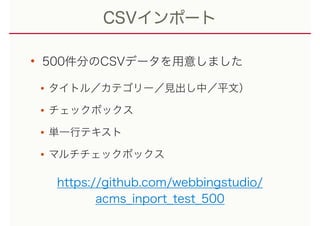 CSVインポート
• 500件分のCSVデータを用意しました
•タイトル／カテゴリー／見出し中／平文）
•チェックボックス
•単一行テキスト
•マルチチェックボックス
https://github.com/webbingstudio/
acms_inport_test_500
 
