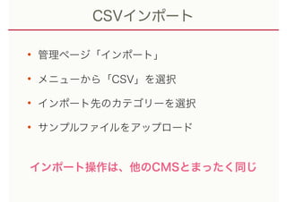 CSVインポート
• 管理ページ「インポート」
• メニューから「CSV」を選択
• インポート先のカテゴリーを選択
• サンプルファイルをアップロード
インポート操作は、他のCMSとまったく同じ
 