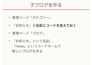 子ブログを作る
• 管理ページ「カテゴリー」
• 「お知らせ」の名前とコードを変えておく
• 管理ページ「ブログ」
• 「お知らせ」という名前、 
「news」というコードネームで 
新しいブログを作る
 