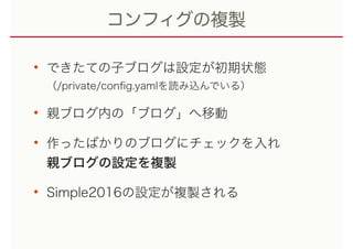 コンフィグの複製
• できたての子ブログは設定が初期状態 
（/private/conﬁg.yamlを読み込んでいる）
• 親ブログ内の「ブログ」へ移動
• 作ったばかりのブログにチェックを入れ 
親ブログの設定を複製
• Simple2016の設定が複製される
 