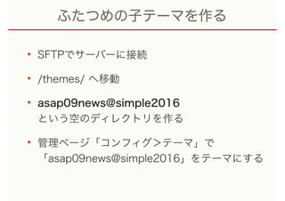 ふたつめの子テーマを作る
• SFTPでサーバーに接続
• /themes/ へ移動
• asap09news@simple2016 
という空のディレクトリを作る
• 管理ページ「コンフィグ＞テーマ」で 
「asap09news@simple2016」をテーマにする
 